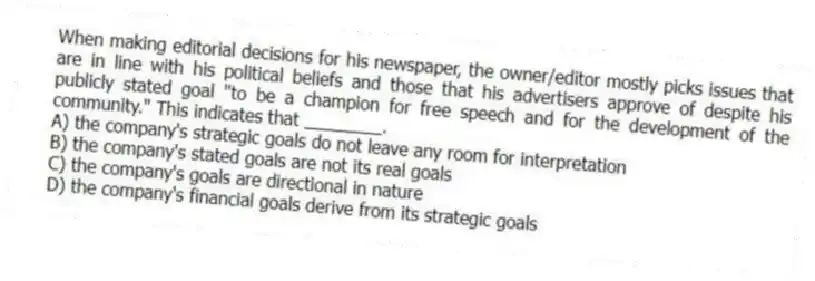 When making editorial decisions for his newspaper, the owner/editor mostly picks issues that are in line with his political beliefs and those that his advertisers approve of despite his publicly stated goal "to be a champion for free speech and for the development of the community." This indicates that ________.
A) the company's strategic goals do not leave any room for interpretation
B) the company's stated goals are not its real goals
C) the company's goals are directional in nature
D) the company's financial goals derive from its strategic goals