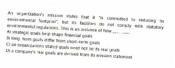 An organization's mission states that it "is committed to reducing its environmental footprint"; but its facilities do not comply with statutory environmental regulations. This is an instance of how ________.
A) strategic goals help shape financial goals
B) long-term goals differ from short-term goals
C) an organizations stated goals need not be its real goals
D) a company's real goals are derived from its mission statement
