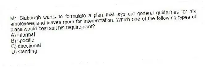 Mr. Slabaugh wants to formulate a plan that lays out general guidelines for his employees and leaves room for interpretation. Which one of the following types of plans would best suit his requirement?
A) informal
B) specific
C) directional
D) standing