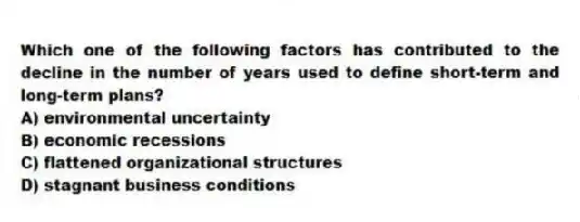 Which one of the following factors has contributed to the decline in the number of years used to define short-term and long-term plans?
A) environmental uncertainty
B) economic recessions
C) flattened organizational structures
D) stagnant business conditions