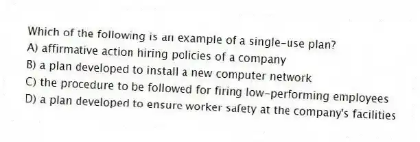 Which of the following is an example of a single-use plan?
A) affirmative action hiring policies of a company
B) a plan developed to install a new computer network
C) the procedure to be followed for firing low-performing employees
D) a plan developed to ensure worker safety at the company's facilities