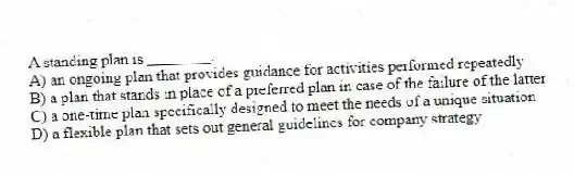A standing plan is ________.
A) an ongoing plan that provides guidance for activities performed repeatedly
B) a plan that stands in place of a preferred plan in case of the failure of the latter
C) a one-time plan specifically designed to meet the needs of a unique situation
D) a flexible plan that sets out general guidelines for company strategy