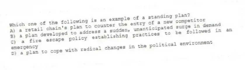 Which one of the following is an example of a standing plan?
A) a retail chain's plan to counter the entry of a new competitor
B) a plan developed to address a sudden, unanticipated surge in demand
C) a fire escape policy establishing practices to be followed in an emergency
D) a plan to cope with radical changes in the political environment