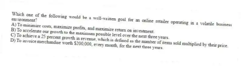 Which one of the following would be a well-written goal for an online retailer operating in a volatile business environment?
A) To minimize costs, maximize profits, and maximize return on investment.
B) To accelerate our growth to the maximum possible level over the next three years.
C) To achieve a 25 percent growth in revenue, which is defined as the number of items sold multiplied by their price.
D) To invoice merchandise worth $200,000, every month, for the next three years.