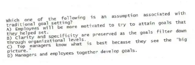 Which one of the following is an assumption associated with traditional goal setting?
A) Employees will be more motivated to try to attain goals that they helped set.
B) Clarity and specificity are preserved as the goals filter down through organizational levels.
C) Top managers know what is best because they see the "big picture."
D) Managers and employees together develop goals.