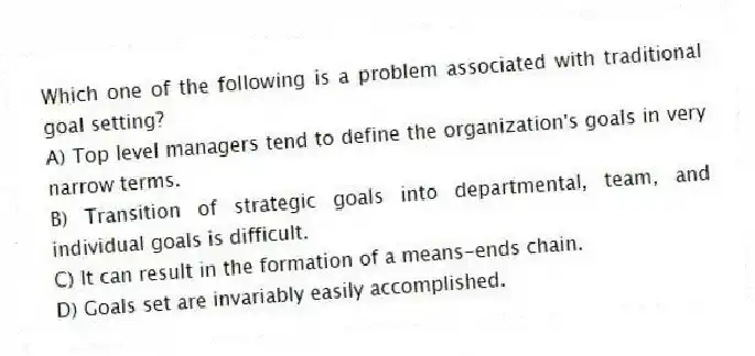 Which one of the following is a problem associated with traditional goal setting?
A) Top level managers tend to define the organization's goals in very narrow terms.
B) Transition of strategic goals into departmental, team, and individual goals is difficult.
C) It can result in the formation of a means-ends chain.
D) Goals set are invariably easily accomplished.