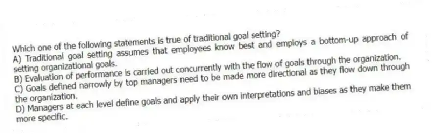 Which one of the following statements is true of traditional goal setting?
A) Traditional goal setting assumes that employees know best and employs a bottom-up approach of setting organizational goals.
B) Evaluation of performance is carried out concurrently with the flow of goals through the organization.
C) Goals defined narrowly by top managers need to be made more directional as they flow down through the organization.
D) Managers at each level define goals and apply their own interpretations and biases as they make them more specific.