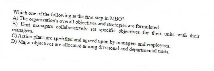 Which one of the following is the first step in MBO?
A) The organization's overall objectives and strategies are formulated.
B) Unit managers collaboratively set specific objectives for their units with their managers.
C) Action plans are specified and agreed upon by managers and employees.
D) Major objectives are allocated among divisional and departmental units.