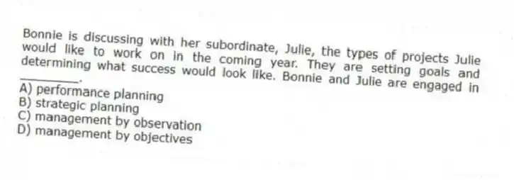 Bonnie is discussing with her subordinate, Julie, the types of projects Julie would like to work on in the coming year. They are setting goals and determining what success would look like. Bonnie and Julie are engaged in ________.
A) performance planning
B) strategic planning
C) management by observation
D) management by objectives