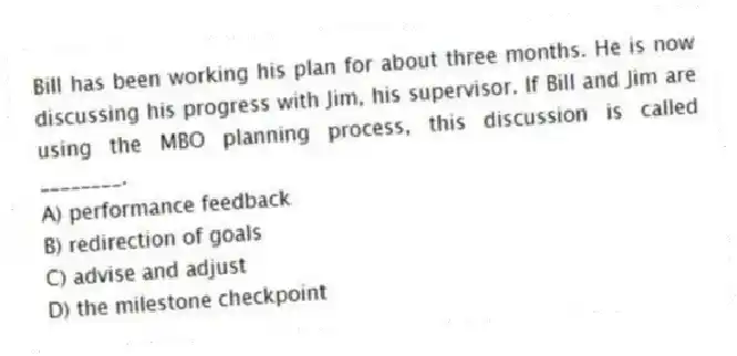 Bill has been working his plan for about three months. He is now discussing his progress with Jim, his supervisor. If Bill and Jim are using the MBO planning process, this discussion is called ________.
A) performance feedback
B) redirection of goals
C) advise and adjust
D) the milestone checkpoint
