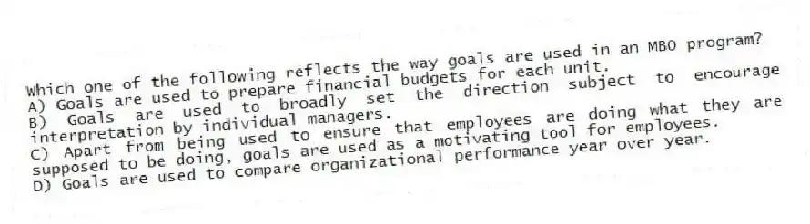 Which one of the following reflects the way goals are used in an MBO program?
A) Goals are used to prepare financial budgets for each unit.
B) Goals are used to broadly set the direction subject to encourage interpretation by individual managers.
C) Apart from being used to ensure that employees are doing what they are supposed to be doing, goals are used as a motivating tool for employees.
D) Goals are used to compare organizational performance year over year.