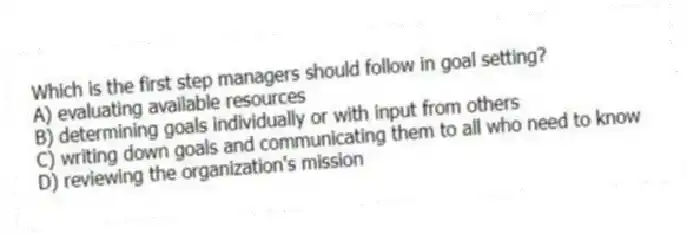 Which is the first step managers should follow in goal setting?
A) evaluating available resources
B) determining goals individually or with input from others
C) writing down goals and communicating them to all who need to know
D) reviewing the organization's mission
