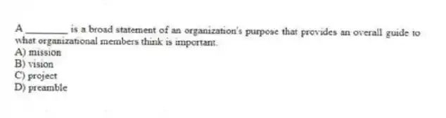 A ________ is a broad statement of an organization's purpose that provides an overall guide to what organizational members think is important.
A) mission
B) vision
C) project
D) preamble