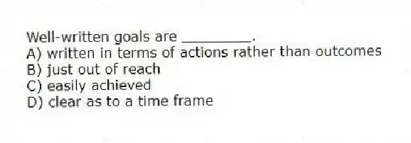 Well-written goals are ________.
A) written in terms of actions rather than outcomes
B) just out of reach
C) easily achieved
D) clear as to a time frame