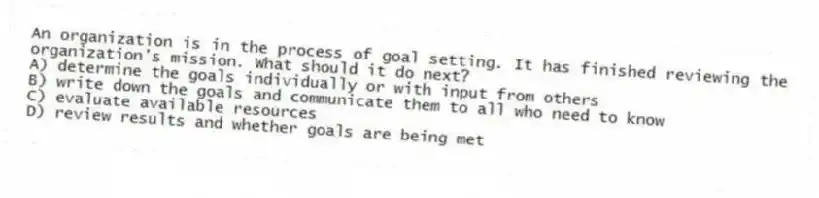 An organization is in the process of goal setting. It has finished reviewing the organization's mission. What should it do next?
A) determine the goals individually or with input from others
B) write down the goals and communicate them to all who need to know
C) evaluate available resources
D) review results and whether goals are being met