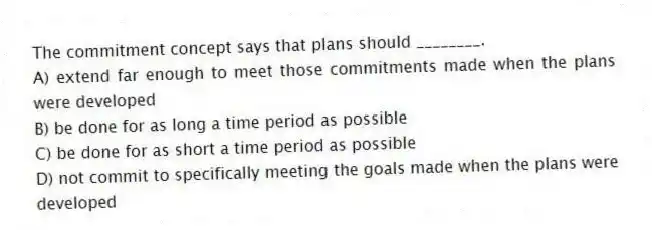 The commitment concept says that plans should ________.
A) extend far enough to meet those commitments made when the plans were developed
B) be done for as long a time period as possible
C) be done for as short a time period as possible
D) not commit to specifically meeting the goals made when the plans were developed