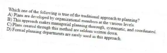 Which one of the following is true of the traditional approach to planning?
A) Plans are developed by organizational members at the various levels.
B) This approach makes managerial planning thorough, systematic, and coordinated.
C) Plans created through this method are seldom written down.
D) Formal planning departments are rarely used in this approach.