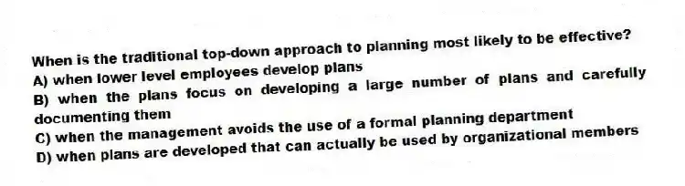 When is the traditional top-down approach to planning most likely to be effective?
A) when lower level employees develop plans
B) when the plans focus on developing a large number of plans and carefully documenting them
C) when the management avoids the use of a formal planning department
D) when plans are developed that can actually be used by organizational members