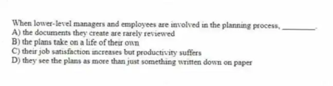 When lower-level managers and employees are involved in the planning process, ________.
A) the documents they create are rarely reviewed
B) the plans take on a life of their own
C) their job satisfaction increases but productivity suffers
D) they see the plans as more than just something written down on paper