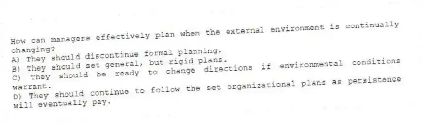 How can managers effectively plan when the external environment is continually changing?
A) They should discontinue formal planning.
B) They should set general, but rigid plans.
C) They should be ready to change directions if environmental conditions warrant.
D) They should continue to follow the set organizational plans as persistence will eventually pay.