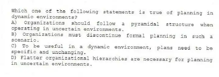 Which one of the following statements is true of planning in dynamic environments?
A) Organizations should follow a pyramidal structure when operating in uncertain environments.
B) Organizations must discontinue formal planning in such a scenario.
C) To be useful in a dynamic environment, plans need to be specific and unchanging.
D) Flatter organizational hierarchies are necessary for planning in uncertain environments.
