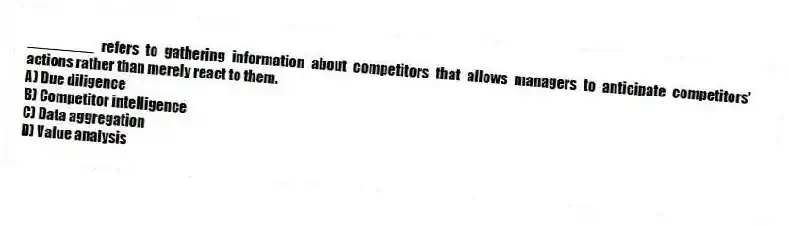________ refers to gathering information about competitors that allows managers to anticipate competitors' actions rather than merely react to them.
A) Due diligence
B) Competitor intelligence
C) Data aggregation
D) Value analysis