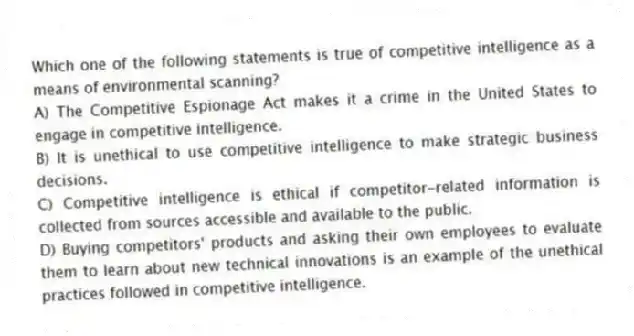 Which one of the following statements is true of competitive intelligence as a means of environmental scanning?
A) The Competitive Espionage Act makes it a crime in the United States to engage in competitive intelligence.
B) It is unethical to use competitive intelligence to make strategic business decisions.
C) Competitive intelligence is ethical if competitor-related information is collected from sources accessible and available to the public.
D) Buying competitors' products and asking their own employees to evaluate them to learn about new technical innovations is an example of the unethical practices followed in competitive intelligence.