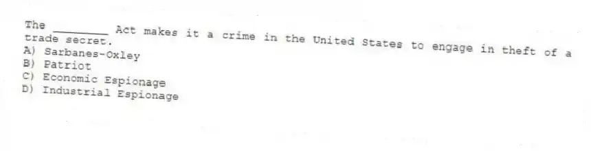 The ________ Act makes it a crime in the United States to engage in theft of a trade secret.
A) Sarbanes-Oxley
B) Patriot
C) Economic Espionage
D) Industrial Espionage