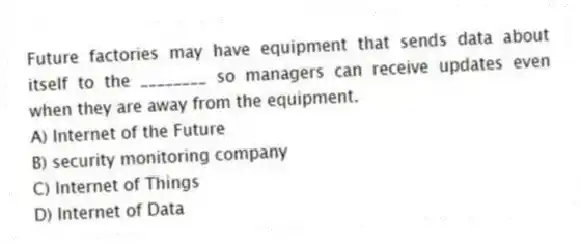 Future factories may have equipment that sends data about itself to the ________ so managers can receive updates even when they are away from the equipment.
A) Internet of the Future
B) security monitoring company
C) Internet of Things
D) Internet of Data