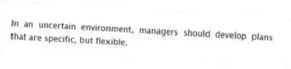 In an uncertain environment, managers should develop plans that are specific, but flexible.