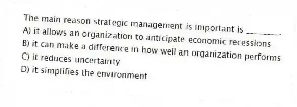 The main reason strategic management is important is ________.
A) it allows an organization to anticipate economic recessions
B) it can make a difference in how well an organization performs
C) it reduces uncertainty
D) it simplifies the environment