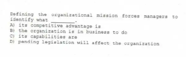 Defining the organizational mission forces managers to identify what ________.
A) its competitive advantage is
B) the organization is in business to do
C) its capabilities are
D) pending legislation will affect the organization