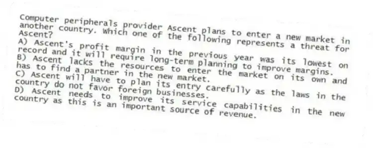 Computer peripherals provider Ascent plans to enter a new market in another country. Which one of the following represents a threat for Ascent?
A) Ascent's profit margin in the previous year was its lowest on record and it will require long-term planning to improve margins.
B) Ascent lacks the resources to enter the market on its own and has to find a partner in the new market.
C) Ascent will have to plan its entry carefully as the laws in the country do not favor foreign businesses.
D) Ascent needs to improve its service capabilities in the new country as this is an important source of revenue.