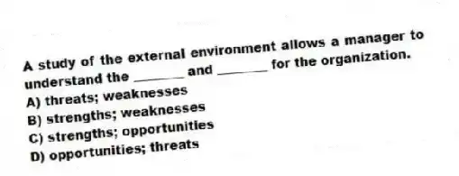 A study of the external environment allows a manager to understand the ________ and ________ for the organization.
A) threats; weaknesses
B) strengths; weaknesses
C) strengths; opportunities
D) opportunities; threats