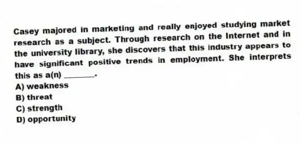 Casey majored in marketing and really enjoyed studying market research as a subject. Through research on the Internet and in the university library, she discovers that this industry appears to have significant positive trends in employment. She interprets this as a(n) ________.
A) weakness
B) threat
C) strength
D) opportunity