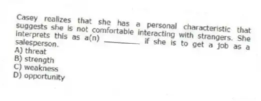Casey realizes that she has a personal characteristic that suggests she is not comfortable interacting with strangers. She interprets this as a(n) ________ if she is to get a job as a salesperson.
A) threat
B) strength
C) weakness
D) opportunity