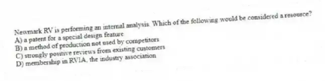Newmark RV is performing an internal analysis. Which of the following would be considered a resource?
A) a patent for a special design feature
B) a method of production not used by competitors
C) strongly positive reviews from existing customers
D) membership in RVIA, the industry association