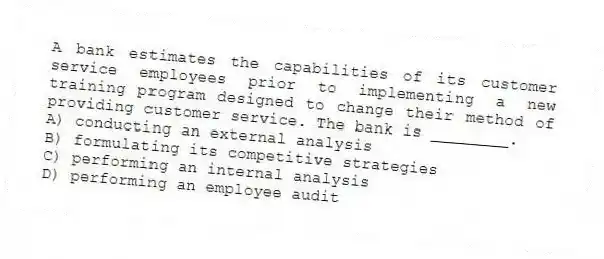 A bank estimates the capabilities of its customer service employees prior to implementing a new training program designed to change their method of providing customer service. The bank is ________.
A) conducting an external analysis
B) formulating its competitive strategies
C) performing an internal analysis
D) performing an employee audit