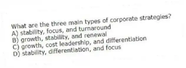 What are the three main types of corporate strategies?
A) stability, focus, and turnaround
B) growth, stability, and renewal
C) growth, cost leadership, and differentiation
D) stability, differentiation, and focus