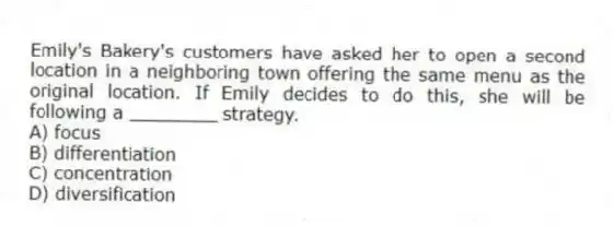 Emily's Bakery's customers have asked her to open a second location in a neighboring town offering the same menu as the original location. If Emily decides to do this, she will be following a ________ strategy.
A) focus
B) differentiation
C) concentration
D) diversification