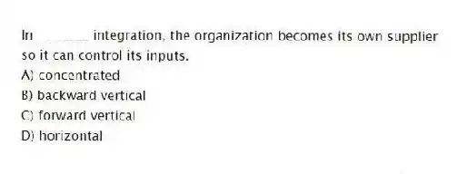 In ________ integration, the organization becomes its own supplier so it can control its inputs.
A) concentrated
B) backward vertical
C) forward vertical
D) horizontal