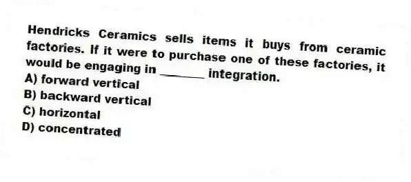 Hendricks Ceramics sells items it buys from ceramic factories. If it were to purchase one of these factories, it would be engaging in ________ integration.
A) forward vertical
B) backward vertical
C) horizontal
D) concentrated