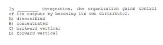 In ________ integration, the organization gains control of its outputs by becoming its own distributor.
A) diversified
B) concentrated
C) backward vertical
D) forward vertical