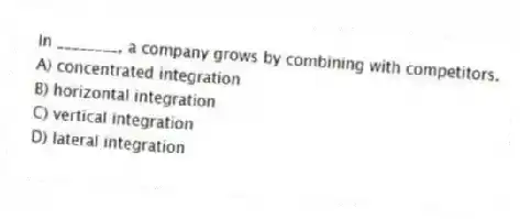 In ________, a company grows by combining with competitors.
A) concentrated integration
B) horizontal integration
C) vertical integration
D) lateral integration
