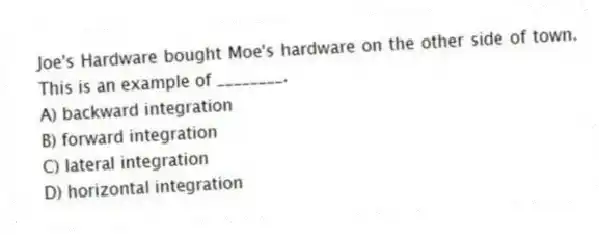 Joe's Hardware bought Moe's hardware on the other side of town. This is an example of ________.
A) backward integration
B) forward integration
C) lateral integration
D) horizontal integration