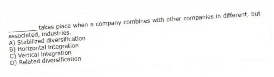 ________ takes place when a company combines with other companies in different, but associated, industries.
A) Stabilized diversification
B) Horizontal integration
C) Vertical integration
D) Related diversification