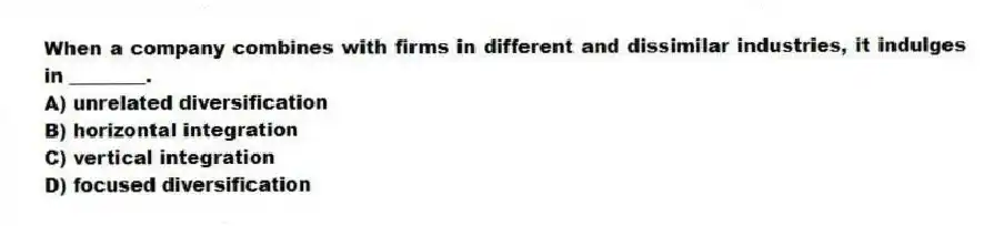 When a company combines with firms in different and dissimilar industries, it indulges in ________.
A) unrelated diversification
B) horizontal integration
C) vertical integration
D) focused diversification