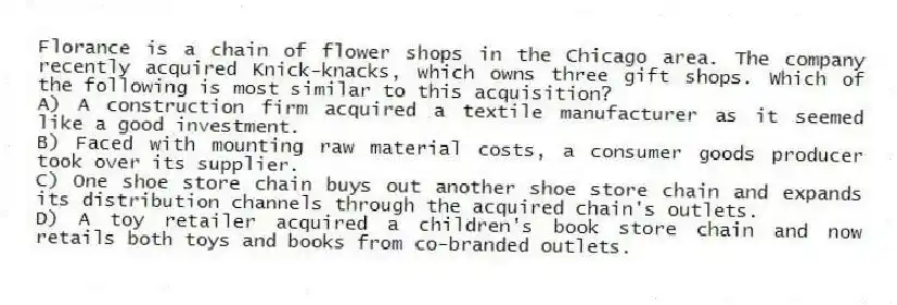 Florance is a chain of flower shops in the Chicago area. The company recently acquired Knick-knacks, which owns three gift shops. Which of the following is most similar to this acquisition?
A) A construction firm acquired a textile manufacturer as it seemed like a good investment.
B) Faced with mounting raw material costs, a consumer goods producer took over its supplier.
C) One shoe store chain buys out another shoe store chain and expands its distribution channels through the acquired chain's outlets.
D) A toy retailer acquired a children's book store chain and now retails both toys and books from co-branded outlets.