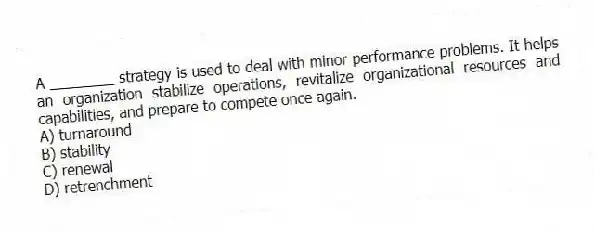 A ________ strategy is used to deal with minor performance problems. It helps an organization stabilize operations, revitalize organizational resources and capabilities, and prepare to compete once again.
A) turnaround
B) stability
C) renewal
D) retrenchment