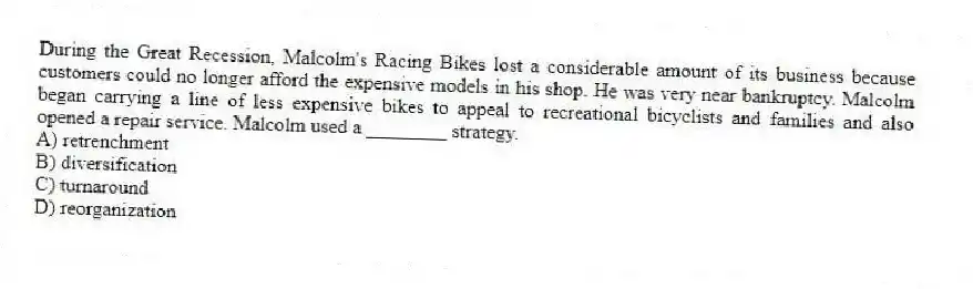 During the Great Recession, Malcolm's Racing Bikes lost a considerable amount of its business because customers could no longer afford the expensive models in his shop. He was very near bankruptcy. Malcolm began carrying a line of less expensive bikes to appeal to recreational bicyclists and families and also opened a repair service. Malcolm used a ________ strategy.
A) retrenchment
B) diversification
C) turnaround
D) reorganization